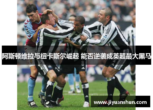 阿斯顿维拉与纽卡斯尔崛起 能否逆袭成英超最大黑马